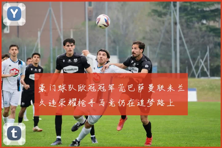 豪门球队欧冠冠军荒巴萨曼联米兰久违荣耀枪手马竞仍在追梦路上