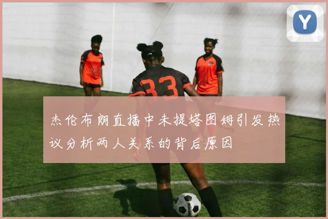 杰伦布朗直播中未提塔图姆引发热议分析两人关系的背后原因