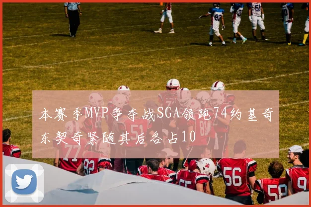 本赛季MVP争夺战SGA领跑74约基奇东契奇紧随其后各占10