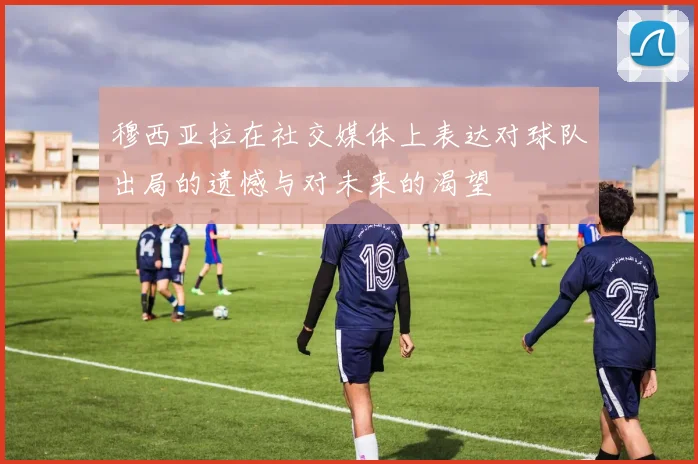 穆西亚拉在社交媒体上表达对球队出局的遗憾与对未来的渴望
