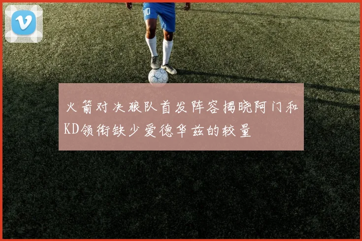火箭对决狼队首发阵容揭晓阿门和KD领衔缺少爱德华兹的较量