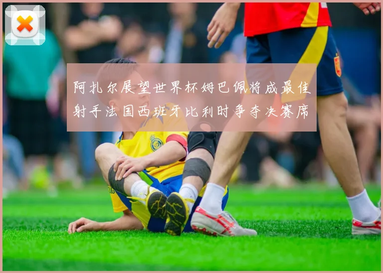 阿扎尔展望世界杯姆巴佩将成最佳射手法国西班牙比利时争夺决赛席位