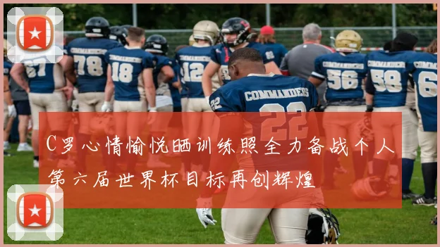 C罗心情愉悦晒训练照全力备战个人第六届世界杯目标再创辉煌