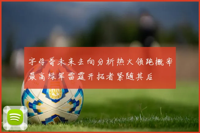 字母哥未来去向分析热火领跑概率最高绿军雷霆开拓者紧随其后