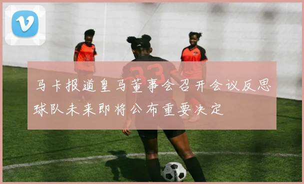 马卡报道皇马董事会召开会议反思球队未来即将公布重要决定