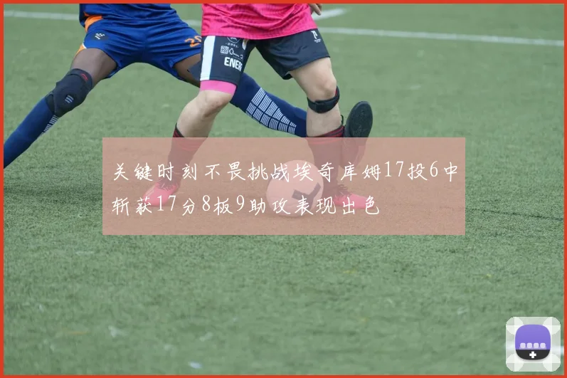 关键时刻不畏挑战埃奇库姆17投6中斩获17分8板9助攻表现出色