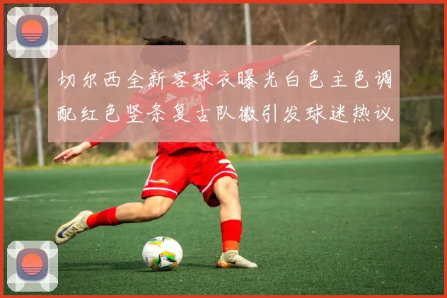 切尔西全新客球衣曝光白色主色调配红色竖条复古队徽引发球迷热议