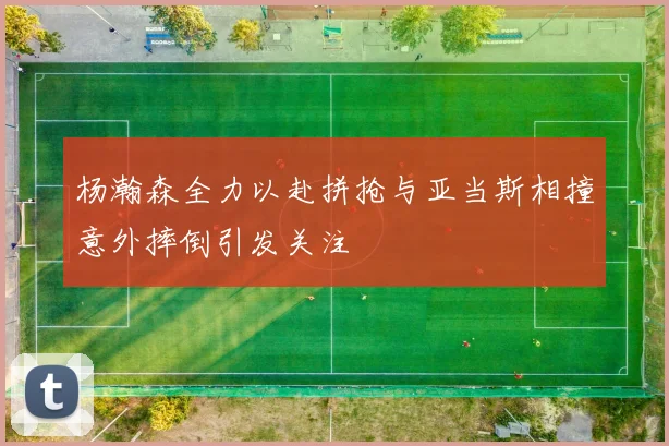 杨瀚森全力以赴拼抢与亚当斯相撞意外摔倒引发关注