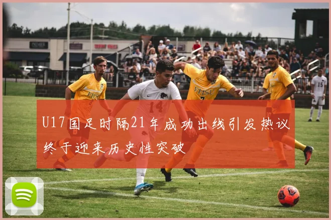 U17国足时隔21年成功出线引发热议终于迎来历史性突破