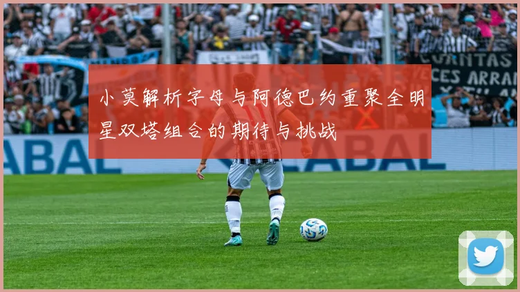 小莫解析字母与阿德巴约重聚全明星双塔组合的期待与挑战