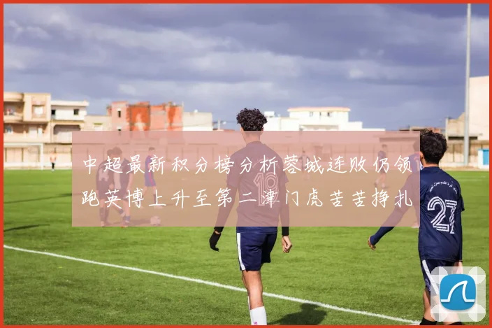 中超最新积分榜分析蓉城连败仍领跑英博上升至第二津门虎苦苦挣扎垫底