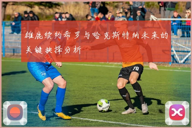 雄鹿续约希罗与哈克斯特纳未来的关键抉择分析