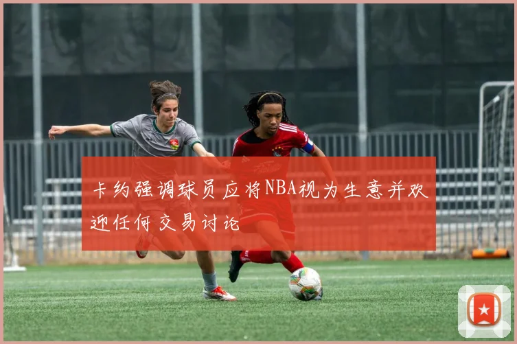 卡约强调球员应将NBA视为生意并欢迎任何交易讨论
