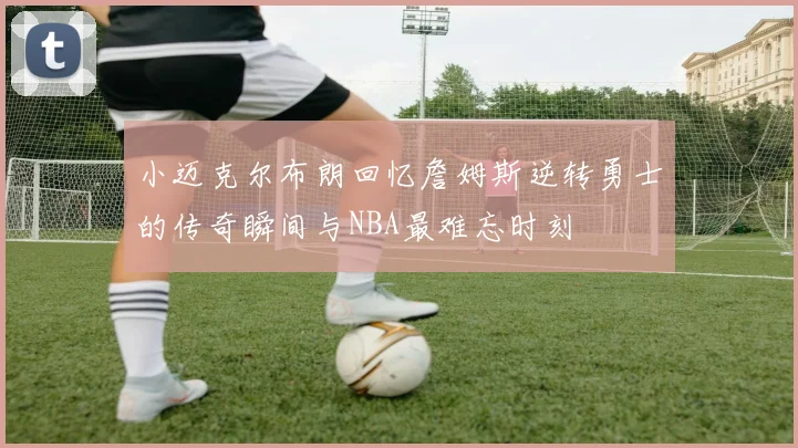 小迈克尔布朗回忆詹姆斯逆转勇士的传奇瞬间与NBA最难忘时刻