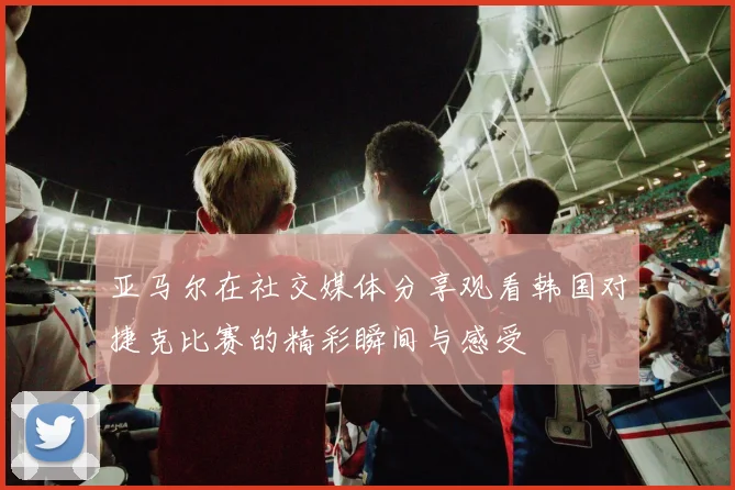 亚马尔在社交媒体分享观看韩国对捷克比赛的精彩瞬间与感受