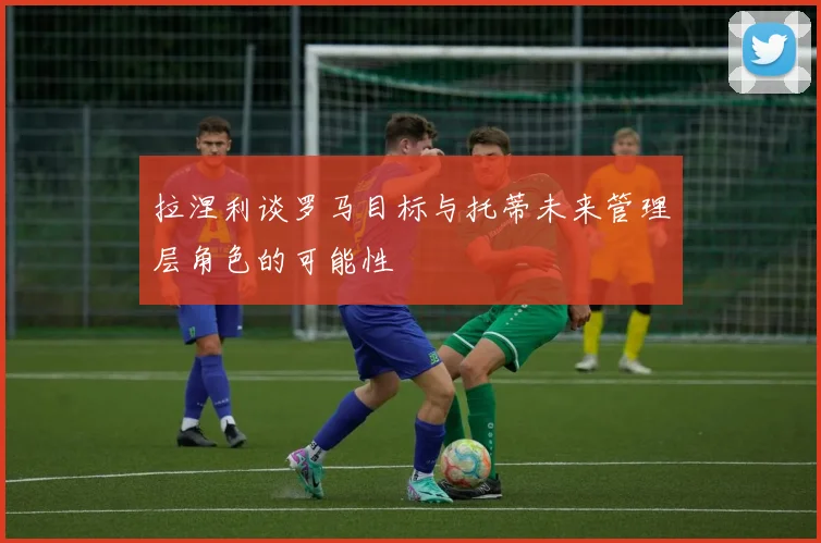 拉涅利谈罗马目标与托蒂未来管理层角色的可能性