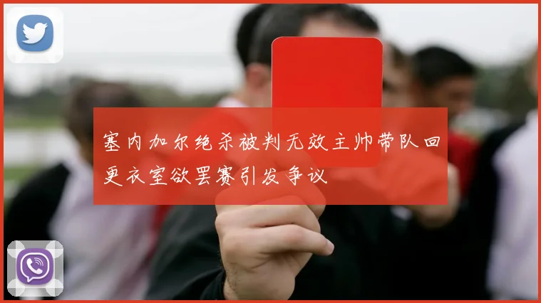 塞内加尔绝杀被判无效主帅带队回更衣室欲罢赛引发争议